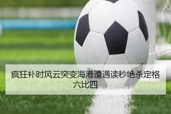 疯狂补时风云突变海港遭遇读秒绝杀定格六比四 | JXTY